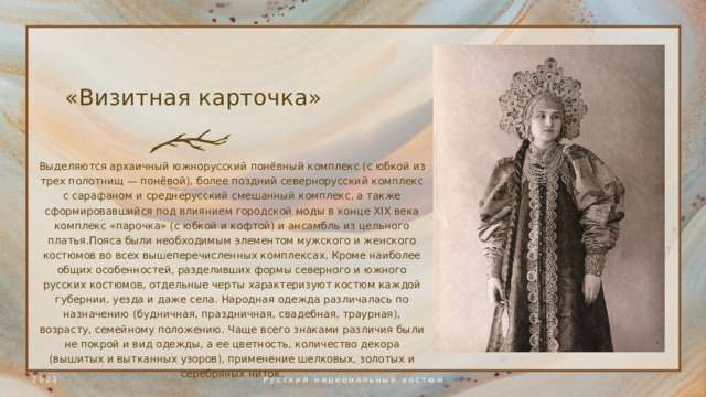 «Визитная карточка» Выделяются архаичный южнорусский понёвный комплекс (с юбкой из трех полотнищ — понёвой), более поздний севернорусский комплекс с сарафаном и среднерусский смешанный комплекс, а также сформировавшийся под влиянием городской моды в конце XIX века комплекс «парочка» (с юбкой и кофтой) и ансамбль из цельного платья.Пояса были необходимым элементом мужского и женского костюмов во всех вышеперечисленных комплексах. Кроме наиболее общих особенностей, разделивших формы северного и южного русских костюмов, отдельные черты характеризуют костюм каждой губернии, уезда и даже села. Народная одежда различалась по назначению (будничная, праздничная, свадебная, траурная), возрасту, семейному положению. Чаще всего знаками различия были не покрой и вид одежды, а ее цветность, количество декора (вышитых и вытканных узоров), применение шелковых, золотых и серебряных ниток . 2023 Русский национальный костюм 