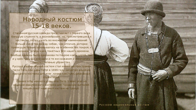  Народный костюм 15-18 веков. Старинная русская одежда представляет с первого вида большую сложность и разнообразие, но, присмотревшись к частям её, легко узнать во множестве наименований больше сходства между собою, чем отличия, которое преимущественно основывалось на особенностях покроя, к сожалению теперь мало понятных для нашего времени. Вообще одежда была одинакова по покрою как у царей, так и у крестьян, носили одни и те же названия и отличалась только степенью убранства.  Русский национальный костюм стал менее распространен после того, как царь ПетрI в 1699 году запретил ношение народного костюма для всех ,кроме крестьян, церковных служителей. Однако я бы немного уточнила: Петр 1 ввел указ на ношение европейского костюма для городских жителей-мещан,а вот народный костюм не тронул. 20ХХ Русский национальный костюм 