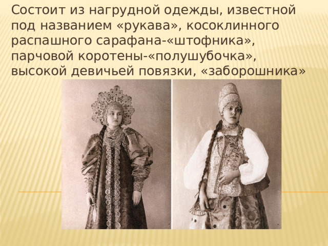 Состоит из нагрудной одежды, известной под названием «рукава», косоклинного распашного сарафана-«штофника», парчовой коротены-«полушубочка», высокой девичьей повязки, «заборошника» 