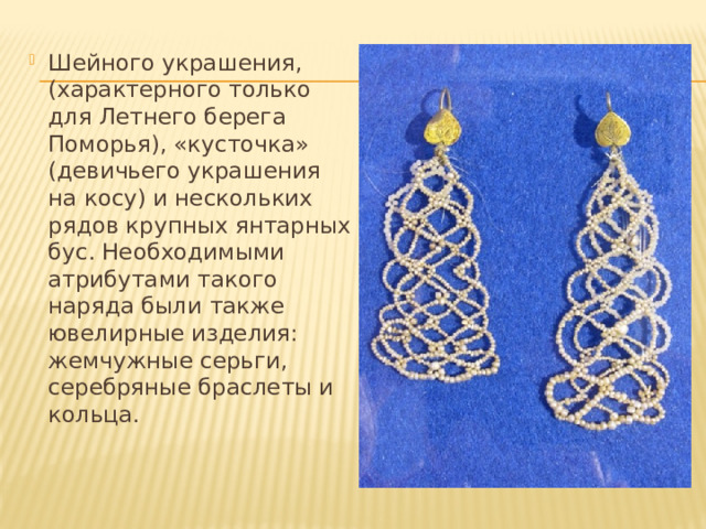 Шейного украшения, (характерного только для Летнего берега Поморья), «кусточка» (девичьего украшения на косу) и нескольких рядов крупных янтарных бус. Необходимыми атрибутами такого наряда были также ювелирные изделия: жемчужные серьги, серебряные браслеты и кольца. 