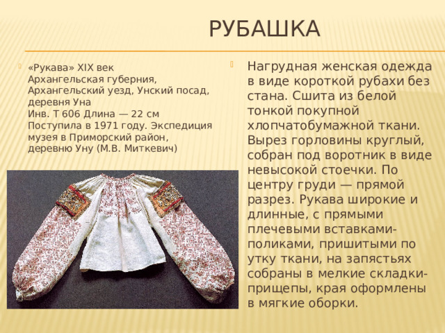  РУБАШКА Нагрудная женская одежда в виде короткой рубахи без стана. Сшита из белой тонкой покупной хлопчатобумажной ткани. Вырез горловины круглый, собран под воротник в виде невысокой стоечки. По центру груди — прямой разрез. Рукава широкие и длинные, с прямыми плечевыми вставками-поликами, пришитыми по утку ткани, на запястьях собраны в мелкие складки-прищепы, края оформлены в мягкие оборки. «Рукава» XIX век  Архангельская губерния, Архангельский уезд, Унский посад, деревня Уна  Инв. Т 606 Длина — 22 см  Поступила в 1971 году. Экспедиция музея в Приморский район,  деревню Уну (М.В. Миткевич) 