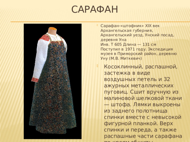 САРАФАН Сарафан-«штофник» XIX век  Архангельская губерния, Архангельский уезд, Унский посад, деревня Уна  Инв. Т 605 Длина — 131 см  Поступил в 1971 году. Экспедиция музея в Приморский район, деревню Уну (М.В. Миткевич)   Косоклинный, распашной, застежка в виде воздушных петель и 32 ажурных металлических пуговиц. Сшит вручную из малиновой шелковой ткани — штофа. Лямки выкроены из заднего полотнища спинки вместе с невысокой фигурной планкой. Верх спинки и переда, а также распашные части сарафана по краям обшиты позументом. Подкладка из льняного полотна. 
