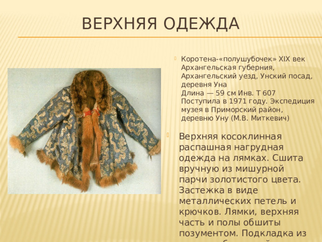 Верхняя одежда Коротена-«полушубочек» XIX век  Архангельская губерния, Архангельский уезд, Унский посад, деревня Уна  Длина — 59 см Инв. Т 607  Поступила в 1971 году. Экспедиция музея в Приморский район,  деревню Уну (М.В. Миткевич) Верхняя косоклинная распашная нагрудная одежда на лямках. Сшита вручную из мишурной парчи золотистого цвета. Застежка в виде металлических петель и крючков. Лямки, верхняя часть и полы обшиты позументом. Подкладка из хлопчатобумажной ткани.   
