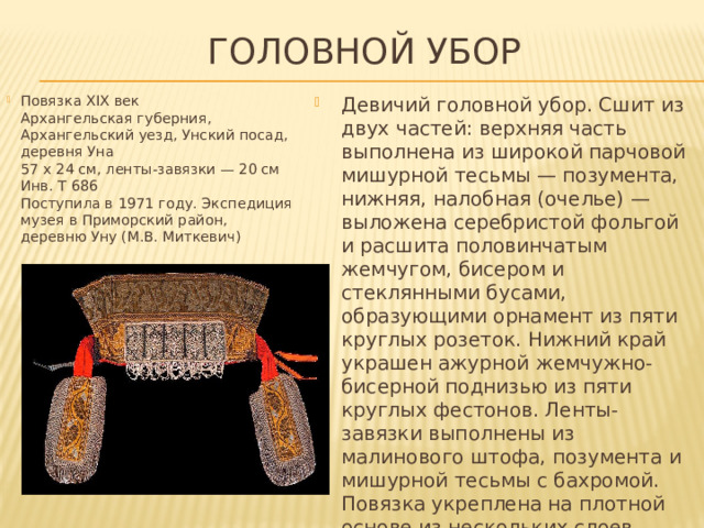 Головной убор Повязка XIX век  Архангельская губерния, Архангельский уезд, Унский посад, деревня Уна  57 х 24 см, ленты-завязки — 20 см Инв. Т 686  Поступила в 1971 году. Экспедиция музея в Приморский район,  деревню Уну (М.В. Миткевич)   Девичий головной убор. Сшит из двух частей: верхняя часть выполнена из широкой парчовой мишурной тесьмы — позумента, нижняя, налобная (очелье) — выложена серебристой фольгой и расшита половинчатым жемчугом, бисером и стеклянными бусами, образующими орнамент из пяти круглых розеток. Нижний край украшен ажурной жемчужно-бисерной поднизью из пяти круглых фестонов. Ленты-завязки выполнены из малинового штофа, позумента и мишурной тесьмы с бахромой. Повязка укреплена на плотной основе из нескольких слоев бумаги и с изнаночной стороны подшита хлопчатобумажной тканью. 