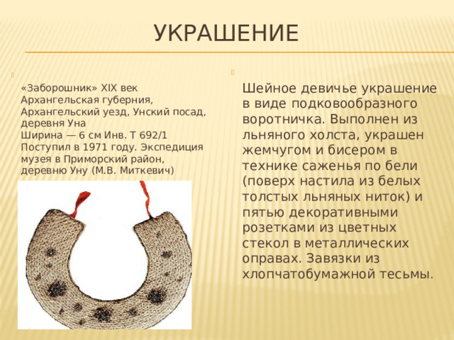 Украшение  Шейное девичье украшение в виде подковообразного воротничка. Выполнен из льняного холста, украшен жемчугом и бисером в технике саженья по бели (поверх настила из белых толстых льняных ниток) и пятью декоративными розетками из цветных стекол в металлических оправах. Завязки из хлопчатобумажной тесьмы .  «Заборошник» XIX век  Архангельская губерния, Архангельский уезд, Унский посад, деревня Уна  Ширина — 6 см Инв. Т 692/1  Поступил в 1971 году. Экспедиция музея в Приморский район,  деревню Уну (М.В. Миткевич) 
