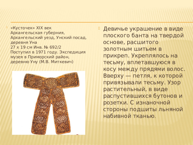 «Кусточек» XIX век  Архангельская губерния, Архангельский уезд, Унский посад, деревня Уна  27 x 19 см Инв. № 692/2  Поступил в 1971 году. Экспедиция музея в Приморский район,  деревню Уну (М.В. Миткевич) Девичье украшение в виде плоского банта на твердой основе, расшитого золотным шитьем в прикреп. Укреплялось на тесьму, вплетавшуюся в косу между прядями волос. Вверху — петля, к которой привязывали тесьму. Узор растительный, в виде распустившихся бутонов и розетки. С изнаночной стороны подшиты льняной набивной тканью . 