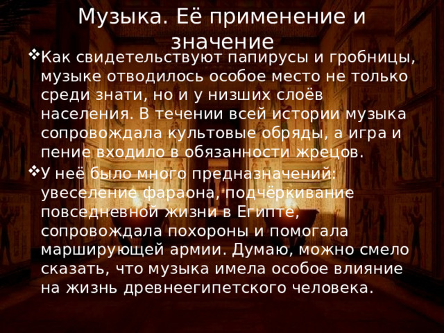 Музыка. Её применение и значение Как свидетельствуют папирусы и гробницы, музыке отводилось особое место не только среди знати, но и у низших слоёв населения. В течении всей истории музыка сопровождала культовые обряды, а игра и пение входило в обязанности жрецов. У неё было много предназначений: увеселение фараона, подчёркивание повседневной жизни в Египте, сопровождала похороны и помогала марширующей армии. Думаю, можно смело сказать, что музыка имела особое влияние на жизнь древнеегипетского человека. 