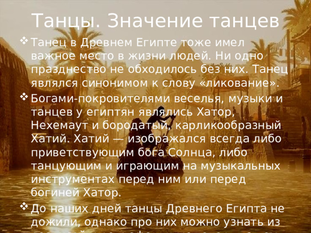Танцы. Значение танцев Танец в Древнем Египте тоже имел важное место в жизни людей. Ни одно празднество не обходилось без них. Танец являлся синонимом к слову «ликование». Богами-покровителями веселья, музыки и танцев у египтян являлись Хатор, Нехемаут и бородатый, карликообразный Хатий. Хатий — изображался всегда либо приветствующим бога Солнца, либо танцующим и играющим на музыкальных инструментах перед ним или перед богиней Хатор. До наших дней танцы Древнего Египта не дожили, однако про них можно узнать из росписей и рельефов, к-ые говорят о том, что они были довольно статичными. 