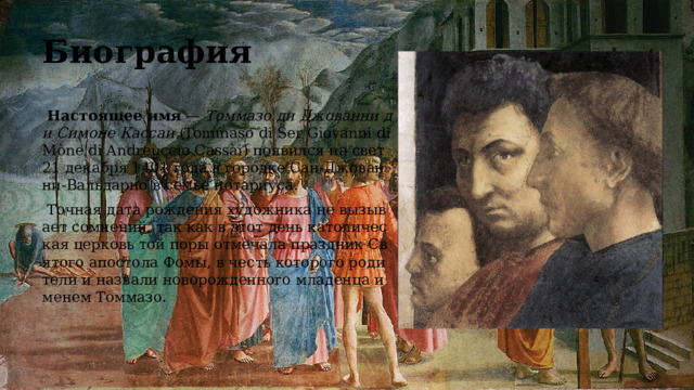 Биография  Настоящее имя — Томмазо ди Джованни ди Симоне Кассаи (Tommaso di Ser Giovanni di Mòne di Andreuccio Cassài) появился на свет 21 декабря 1401 года в городке Сан-Джованни-Вальдарно в семье нотариуса.  Точная дата рождения художника не вызывает сомнений, так как в этот день католическая церковь той поры отмечала праздник Святого апостола Фомы, в честь которого родители и назвали новорожденного младенца именем Томмазо. 