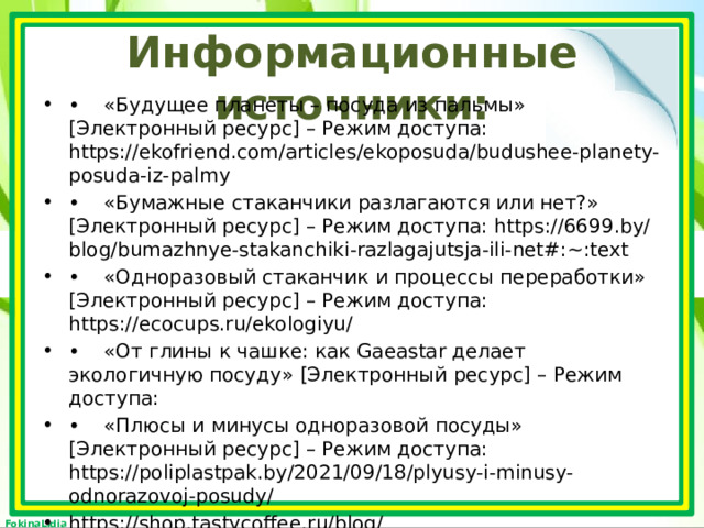 Информационные источники: •  «Будущее планеты – посуда из пальмы» [Электронный ресурс] – Режим доступа: https://ekofriend.com/articles/ekoposuda/budushee-planety-posuda-iz-palmy •  «Бумажные стаканчики разлагаются или нет?» [Электронный ресурс] – Режим доступа: https://6699.by/blog/bumazhnye-stakanchiki-razlagajutsja-ili-net#:~:text •  «Одноразовый стаканчик и процессы переработки» [Электронный ресурс] – Режим доступа: https://ecocups.ru/ekologiyu/ •  «От глины к чашке: как Gaeastar делает экологичную посуду» [Электронный ресурс] – Режим доступа: •  «Плюсы и минусы одноразовой посуды» [Электронный ресурс] – Режим доступа: https://poliplastpak.by/2021/09/18/plyusy-i-minusy-odnorazovoj-posudy/ https://shop.tastycoffee.ru/blog/kak_gaeastar_delaet_ekologichnuyu_posudu 