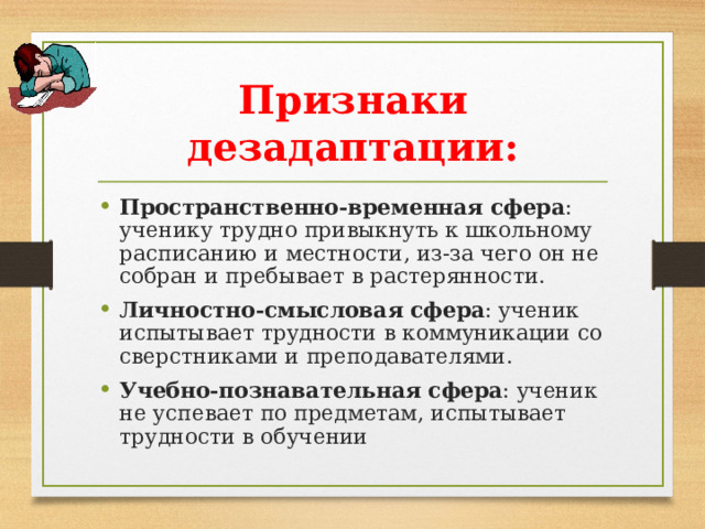 Признаки дезадаптации: Пространственно-временная сфера : ученику трудно привыкнуть к школьному расписанию и местности, из-за чего он не собран и пребывает в растерянности. Личностно-смысловая сфера : ученик испытывает трудности в коммуникации со сверстниками и преподавателями. Учебно-познавательная сфера : ученик не успевает по предметам, испытывает трудности в обучении  