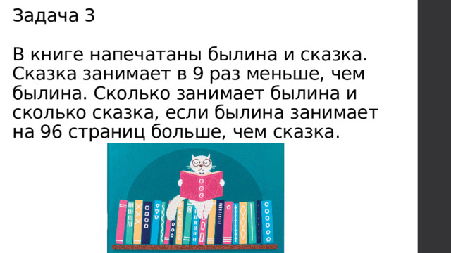 Задача 3   В книге напечатаны былина и сказка. Сказка занимает в 9 раз меньше, чем былина. Сколько занимает былина и сколько сказка, если былина занимает на 96 страниц больше, чем сказка. 