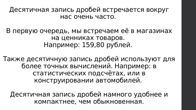 Десятичная запись дробей встречается вокруг нас очень часто.   В первую очередь, мы встречаем её в магазинах на ценниках товаров.  Например: 159,80 рублей.   Также десятичную запись дробей используют для более точных вычислений. Например: в статистических подсчётах, или в конструировании автомобилей.   Десятичная запись дробей намного удобнее и компактнее, чем обыкновенная. 