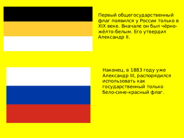 Первый общегосударственный флаг появился у России только в XIX веке. Вначале он был чёрно-жёлто-белым. Его утвердил Александр II.  Наконец, в 1883 году уже Александр III, распорядился использовать как государственный только бело-сине-красный флаг.  