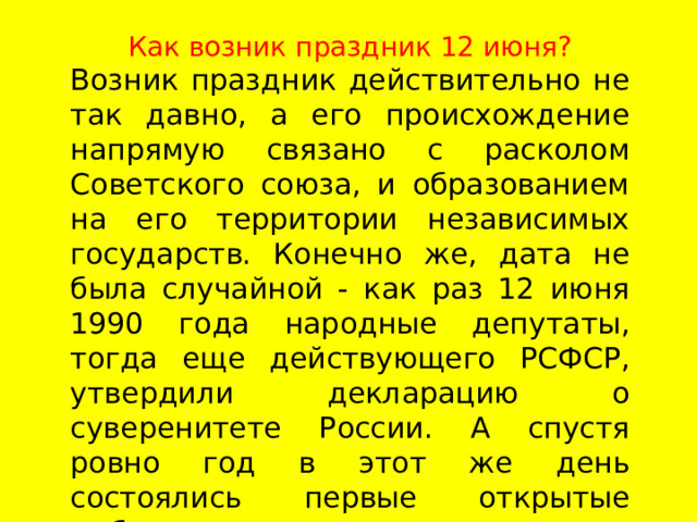 Как возник праздник 12 июня? Возник праздник действительно не так давно, а его происхождение напрямую связано с расколом Советского союза, и образованием на его территории независимых государств. Конечно же, дата не была случайной - как раз 12 июня 1990 года народные депутаты, тогда еще действующего РСФСР, утвердили декларацию о суверенитете России. А спустя ровно год в этот же день состоялись первые открытые выборы главы нового государства.    