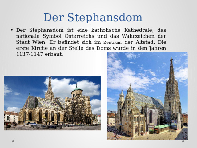 Der Stephansdom Der Stephansdom ist eine katholische Kathedrale, das nationale Symbol Osterreichs und das Wahrzeichen der Stadt Wien. Er befindet sich im Zentrum der Altstad. Die erste Kirche an der Stelle des Doms wurde in den Jahren 1137-1147 erbaut. 