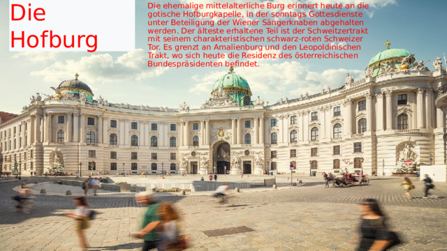 Die Hofburg  Die ehemalige mittelalterliche Burg erinnert heute an die gotische Hofburgkapelle, in der sonntags Gottesdienste unter Beteiligung der Wiener Sängerknaben abgehalten werden. Der älteste erhaltene Teil ist der Schweitzertrakt mit seinem charakteristischen schwarz-roten Schweizer Tor. Es grenzt an Amalienburg und den Leopoldinischen Trakt, wo sich heute die Residenz des österreichischen Bundespräsidenten befindet. 