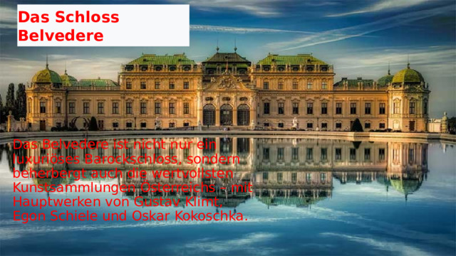 Das Schloss Belvedere  Das Belvedere ist nicht nur ein luxuriöses Barockschloss, sondern beherbergt auch die wertvollsten Kunstsammlungen Österreichs – mit Hauptwerken von Gustav Klimt, Egon Schiele und Oskar Kokoschka. 