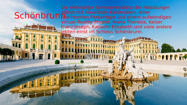 Die ehemalige Sommerresidenz der Habsburger glänzt mit luxuriösen Kaisersälen, einer prachtvollen Parkanlage und einem aufwendigen Virtual-Reality-Projekt. Maria Theresia, Kaiser Franz Joseph, Kaiserin Elisabeth und viele andere lebten einst im Schloss Schönbrunn. Schönbrunn 