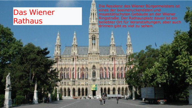 Die Residenz des Wiener Bürgermeisters ist eines der beeindruckendsten und majestätischsten Gebäude an der Wiener Ringstraße. Der Rathausplatz davor ist ein beliebter Ort für Veranstaltungen, aber auch drinnen gibt es viel zu sehen. Das Wiener Rathaus  