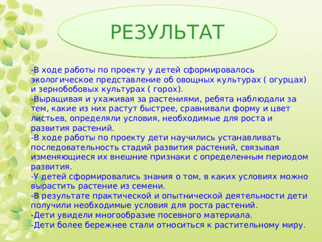 РЕЗУЛЬТАТ -В ходе работы по проекту у детей сформировалось экологическое представление об овощных культурах ( огурцах) и зернобобовых культурах ( горох). -Выращивая и ухаживая за растениями, ребята наблюдали за тем, какие из них растут быстрее, сравнивали форму и цвет листьев, определяли условия, необходимые для роста и развития растений. -В ходе работы по проекту дети научились устанавливать последовательность стадий развития растений, связывая изменяющиеся их внешние признаки с определенным периодом развития. -У детей сформировались знания о том, в каких условиях можно вырастить растение из семени. -В результате практической и опытнической деятельности дети получили необходимые условия для роста растений. -Дети увидели многообразие посевного материала. -Дети более бережнее стали относиться к растительному миру. 