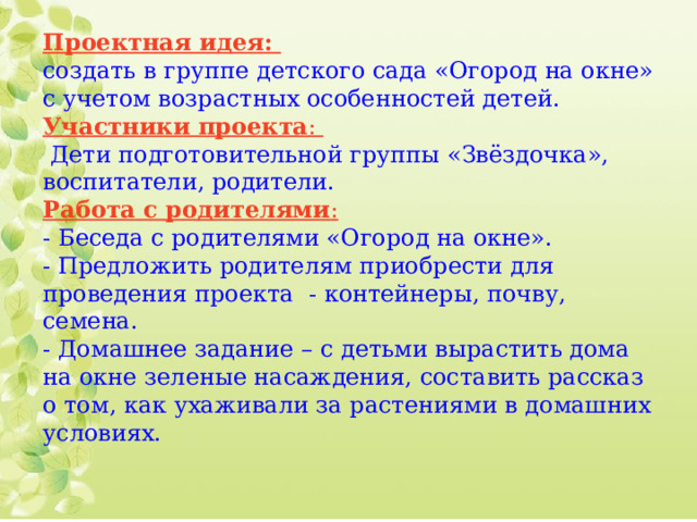 Проектная идея:  создать в группе детского сада «Огород на окне» с учетом возрастных особенностей детей.  Участники проекта :   Дети подготовительной группы «Звёздочка», воспитатели, родители.  Работа с родителями :  - Беседа с родителями «Огород на окне».  - Предложить родителям приобрести для проведения проекта - контейнеры, почву, семена.  - Домашнее задание – с детьми вырастить дома на окне зеленые насаждения, составить рассказ о том, как ухаживали за растениями в домашних условиях.    
