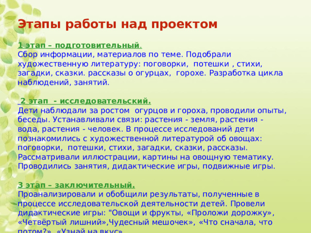 Этапы работы над проектом   1 этап – подготовительный . Сбор информации, материалов по теме. Подобрали художественную литературу: поговорки, потешки , стихи, загадки, сказки. рассказы о огурцах, горохе. Разработка цикла наблюдений, занятий.  2 этап - исследовательский. Дети наблюдали за ростом огурцов и гороха, проводили опыты, беседы. Устанавливали связи: растения - земля, растения - вода, растения - человек. В процессе исследований дети познакомились с художественной литературой об овощах: поговорки, потешки, стихи, загадки, сказки, рассказы. Рассматривали иллюстрации, картины на овощную тематику. Проводились занятия, дидактические игры, подвижные игры.   3 этап – заключительный. Проанализировали и обобщили результаты, полученные в процессе исследовательской деятельности детей. Провели дидактические игры: 