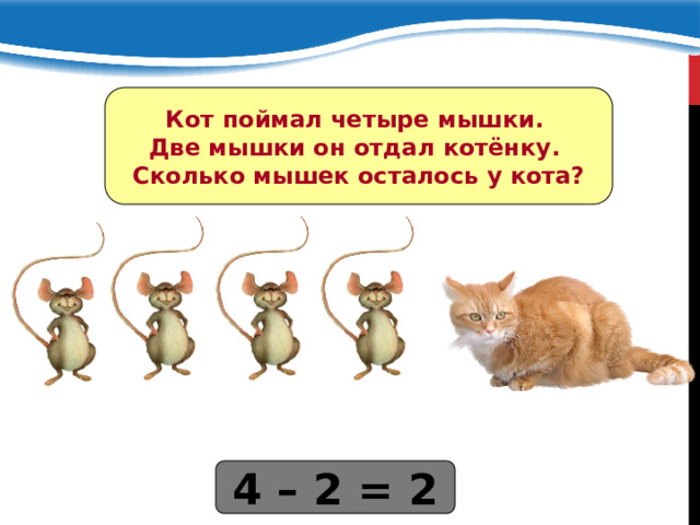 Кот поймал четыре мышки. Две мышки он отдал котёнку. Сколько мышек осталось у кота? 4 – 2 = 2 