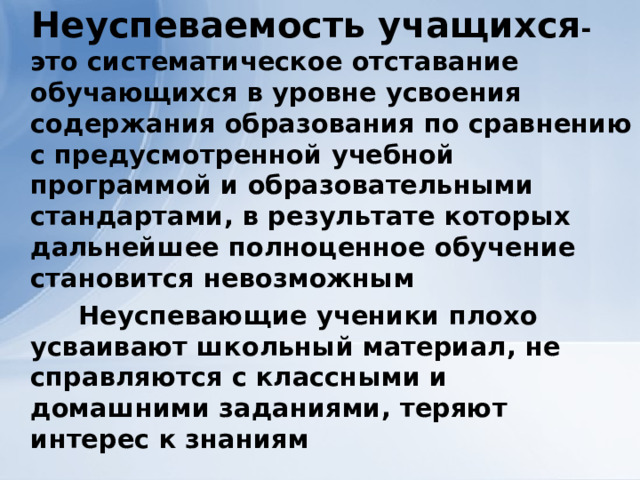  Неуспеваемость учащихся -это систематическое отставание обучающихся в уровне усвоения содержания образования по сравнению с предусмотренной учебной программой и образовательными стандартами, в результате которых дальнейшее полноценное обучение становится невозможным  Неуспевающие ученики плохо усваивают школьный материал, не справляются с классными и домашними заданиями, теряют интерес к знаниям 