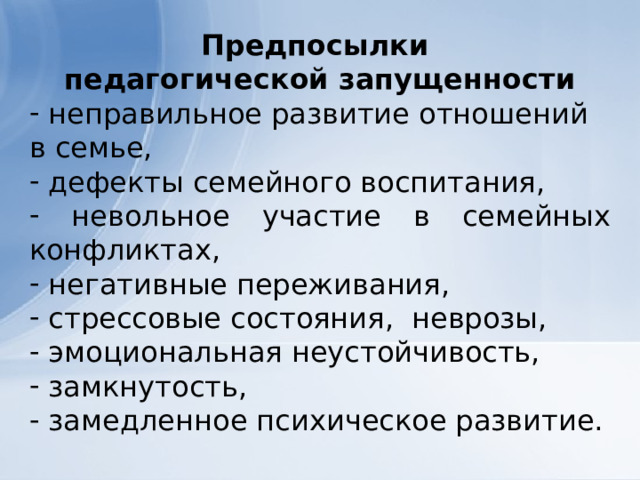 Предпосылки педагогической запущенности  неправильное развитие отношений в семье,  дефекты семейного воспитания,  невольное участие в семейных конфликтах,  негативные переживания,  стрессовые состояния, неврозы,  эмоциональная неустойчивость,  замкнутость,  замедленное психическое развитие. 