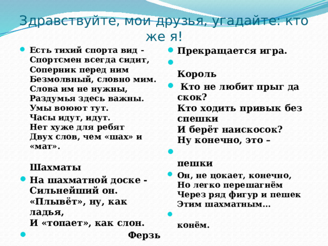 Здравствуйте, мои друзья, угадайте: кто же я! Есть тихий спорта вид -  Спортсмен всегда сидит,  Соперник перед ним  Безмолвный, словно мим.  Слова им не нужны,  Раздумья здесь важны.  Умы воюют тут.  Часы идут, идут.  Нет хуже для ребят  Двух слов, чем «шах» и «мат».  Шахматы На шахматной доске -  Сильнейший он.  «Плывёт», ну, как ладья,  И «топает», как слон.  Ферзь  Прекращается игра.  Король  Кто не любит прыг да скок?  Кто ходить привык без спешки  И берёт наискосок?  Ну конечно, это –  пешки Он, не цокает, конечно,  Но легко перешагнём  Через ряд фигур и пешек  Этим шахматным…  конём. Их на поле всего два, Из-за них идет война. Одного поймать в ловушку - 