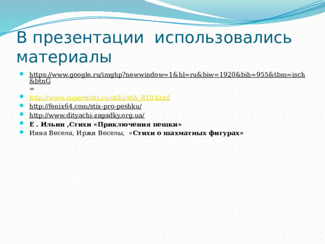 В презентации использовались материалы https://www.google.ru/imghp?newwindow=1&hl=ru&biw=1920&bih=955&tbm=isch&btnG = http://www.supertosty.ru/stihi/stih_819.html http://fenix64.com/stix-pro-peshku/ http://www.dityachi-zagadky.org.ua/ Е . Ильин ,Стихи «Приключения пешки» Инна Весела, Иржи Веселы, « Стихи о шахматных фигурах» 
