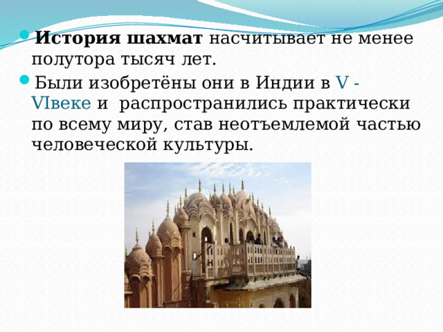 История шахмат  насчитывает не менее полутора тысяч лет. Были изобретёны они в Индии в  V - VIвеке и  распространились практически по всему миру, став неотъемлемой частью человеческой культуры. 