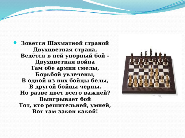 Зовется Шахматной страной  Двухцветная страна,  Ведётся в ней упорный бой –  Двухцветная война  Там обе армии смелы,  Борьбой увлечены,  В одной из них бойцы белы,  В другой бойцы черны.  Но разве цвет всего важней?  Выигрывает бой  Тот, кто решительней, умней,  Вот там закон какой!   