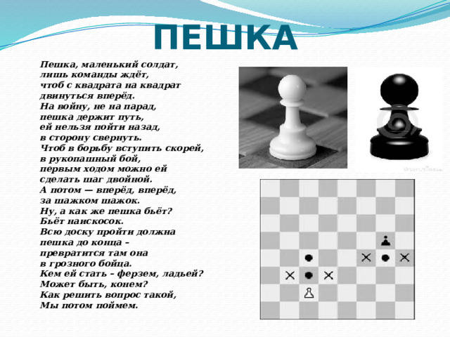 ПЕШКА Пешка, маленький солдат, лишь команды ждёт, чтоб с квадрата на квадрат двинуться вперёд. На войну, не на парад, пешка держит путь, ей нельзя пойти назад, в сторону свернуть. Чтоб в борьбу вступить скорей, в рукопашный бой, первым ходом можно ей сделать шаг двойной. А потом — вперёд, вперёд, за шажком шажок. Ну, а как же пешка бьёт? Бьёт наискосок. Всю доску пройти должна пешка до конца – превратится там она в грозного бойца. Кем ей стать – ферзем, ладьей? Может быть, конем? Как решить вопрос такой, Мы потом поймем. 