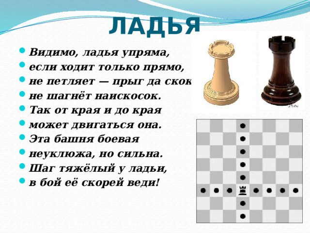 ЛАДЬЯ Видимо, ладья упряма, если ходит только прямо, не петляет — прыг да скок, не шагнёт наискосок. Так от края и до края может двигаться она. Эта башня боевая неуклюжа, но сильна. Шаг тяжёлый у ладьи, в бой её скорей веди! 