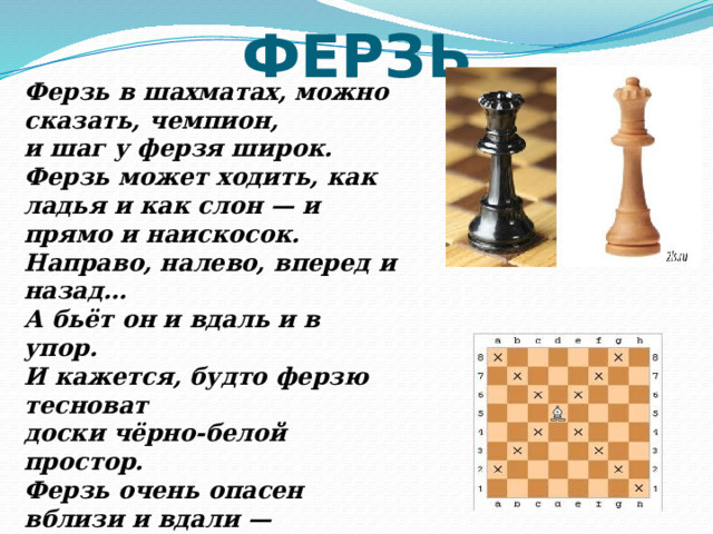 ФЕРЗЬ Ферзь в шахматах, можно сказать, чемпион, и шаг у ферзя широк. Ферзь может ходить, как ладья и как слон — и прямо и наискосок. Направо, налево, вперед и назад… А бьёт он и вдаль и в упор. И кажется, будто ферзю тесноват доски чёрно-белой простор. Ферзь очень опасен вблизи и вдали — ты больше вниманья ферзю удели. 