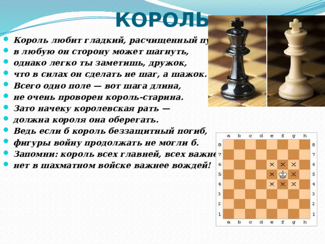КОРОЛЬ Король любит гладкий, расчищенный путь: в любую он сторону может шагнуть, однако легко ты заметишь, дружок, что в силах он сделать не шаг, а шажок. Всего одно поле — вот шага длина, не очень проворен король-старина. Зато начеку королевская рать — должна короля она оберегать. Ведь если б король беззащитный погиб, фигуры войну продолжать не могли б. Запомни: король всех главней, всех важней, нет в шахматном войске важнее вождей! 
