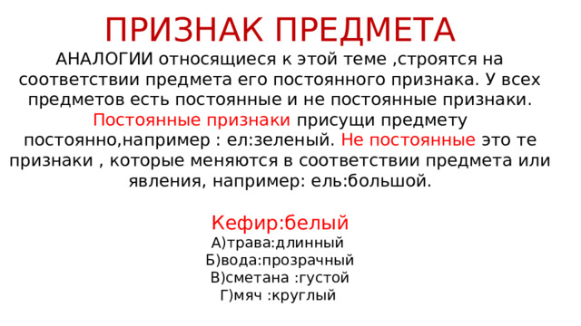 ПРИЗНАК ПРЕДМЕТА АНАЛОГИИ относящиеся к этой теме ,строятся на соответствии предмета его постоянного признака. У всех предметов есть постоянные и не постоянные признаки. Постоянные признаки присущи предмету постоянно,например : ел:зеленый. Не постоянные это те признаки , которые меняются в соответствии предмета или явления, например: ель:большой. Кефир:белый А)трава:длинный Б)вода:прозрачный В)сметана :густой Г)мяч :круглый 
