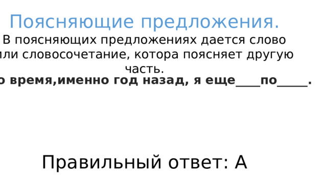 Поясняющие предложения. В поясняющих предложениях дается слово или словосочетание, котора поясняет другую часть. В то время,именно год назад, я еще____по_____.  А)сотрудничал/по журналам Б)думал/материалистам В)спал/диванам Г)ходил/профессиям Правильный ответ: А 
