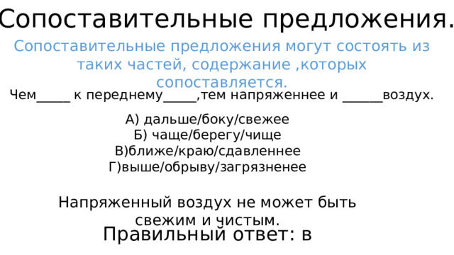 Сопоставительные предложения. Сопоставительные предложения могут состоять из таких частей, содержание ,которых сопоставляется. Чем_____ к переднему_____,тем напряженнее и ______воздух. А) дальше/боку/свежее Б) чаще/берегу/чище В)ближе/краю/сдавленнее Г)выше/обрыву/загрязненее Напряженный воздух не может быть свежим и чистым. Правильный ответ: в 