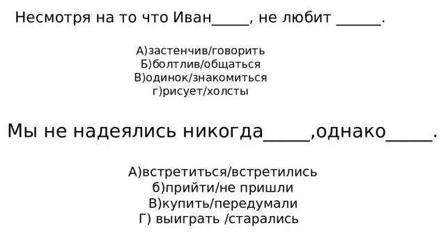Несмотря на то что Иван_____, не любит ______. А)застенчив/говорить Б)болтлив/общаться В)одинок/знакомиться  г)рисует/холсты Мы не надеялись никогда_____,однако_____. А)встретиться/встретились  б)прийти/не пришли В)купить/передумали Г) выиграть /старались 
