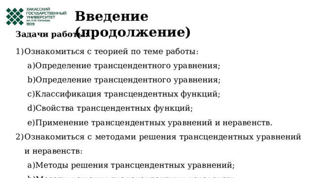 Введение (продолжение) Задачи работы: Ознакомиться с теорией по теме работы: Определение трансцендентного уравнения; Определение трансцендентного уравнения; Классификация трансцендентных функций; Свойства трансцендентных функций; Применение трансцендентных уравнений и неравенств. Определение трансцендентного уравнения; Определение трансцендентного уравнения; Классификация трансцендентных функций; Свойства трансцендентных функций; Применение трансцендентных уравнений и неравенств. Ознакомиться с методами решения трансцендентных уравнений и неравенств: Методы решения трансцендентных уравнений; Методы решения трансцендентных неравенств. Методы решения трансцендентных уравнений; Методы решения трансцендентных неравенств. 