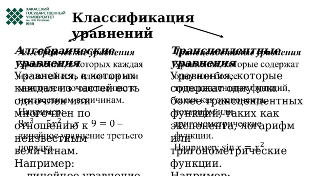 Классификация уравнений Алгебраические уравнения   Трансцендентные уравнения   Уравнения, в которых каждая из частей есть одночлен или многочлен по отношению к неизвестным величинам. Уравнения, которые содержат одну или более трансцендентных функций, таких как экспонента, логарифм или тригонометрические функции. Например: Например: . – линейное уравнение третьего порядка. 