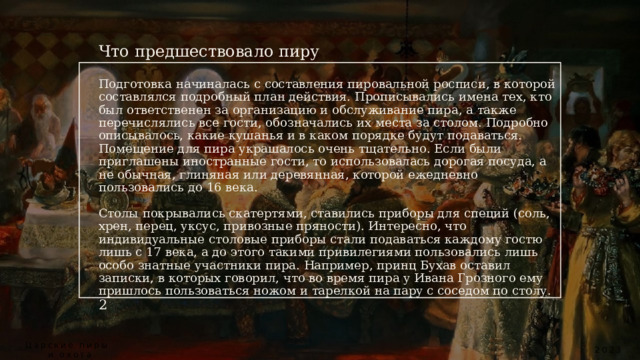  Что предшествовало пиру   Подготовка начиналась с составления пировальной росписи, в которой составлялся подробный план действия. Прописывались имена тех, кто был ответственен за организацию и обслуживание пира, а также перечислялись все гости, обозначались их места за столом. Подробно описывалось, какие кушанья и в каком порядке будут подаваться. Помещение для пира украшалось очень тщательно. Если были приглашены иностранные гости, то использовалась дорогая посуда, а не обычная, глиняная или деревянная, которой ежедневно пользовались до 16 века.   Столы покрывались скатертями, ставились приборы для специй (соль, хрен, перец, уксус, привозные пряности). Интересно, что индивидуальные столовые приборы стали подаваться каждому гостю лишь с 17 века, а до этого такими привилегиями пользовались лишь особо знатные участники пира. Например, принц Бухав оставил записки, в которых говорил, что во время пира у Ивана Грозного ему пришлось пользоваться ножом и тарелкой на пару с соседом по столу.  2 Царские пиры  и охота 2023 