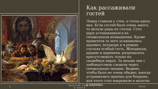 Как рассаживали гостей Лавки ставили у стен, а столы вдоль них. Если гостей было очень много, то делали ряды из столов. Стол царя устанавливался на специальном возвышении. Кроме правителя за него усаживались царевич, патриарх и в редких случаях особый гость. Женщинам, царице и царевнам, разрешалось присутствовать только на свадебных пирах. За иными они с любопытством следили через специальные окошки. Видимо, чтобы было не очень обидно, иногда устраивались приемы для боярынь, для этого стол накрывали в палатах у царицы. 3 Царские пиры  и охота 2023 