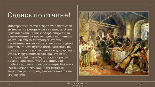 Садись по отчине! Иностранные гости безропотно занимали те места, на которые им указывали. А вот русские окольничие и бояре спорили до изнеможения за право сидеть на лучшем месте. За это были предусмотрены наказания: могли лишить вотчины и даже казнить. Место нужно было занимать по отчине, то есть по расстоянию до царского стола. Нарушение могло сказаться на последующей службе, и даже на родне провинившегося. Чтобы решить эти проблемы, стали проводить пиры без мест. Это означало, что какое бы место не занял боярин столом, это не скажется на его службе. 4 Царские пиры  и охота 2023 