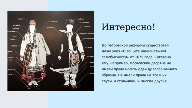 Интересно! До петровской реформы существовал даже указ «О защите национальной самобытности» от 1675 года. Согласно ему, например, московские дворяне не имели права носить одежду заграничного образца. Не имели права на это и их слуги, и стольники, и многие другие. 