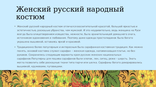 Женский русский народный костюм Женский русский народный костюм отличался восхитительной красотой, большей яркостью и эстетичностью, роскошью убранства, чем мужской. И это неудивительно, ведь женщина на Руси всегда была олицетворением изящества, нежности, была хранительницей домашнего очага, источником вдохновения и любования. Поэтому даже одежда простолюдинок была богато украшена вышивкой, оставаясь яркой и красивой. Традиционно более популярным и интересным была сарафанная костюмная традиция. Как можно понять, основой костюма служил сарафан – женская одежда, напоминающая платье, но без рукавов. Сохранились следующие варианты кроя русских женских национальных сарафанов.Популярны для пошива сарафанов были хлопок, лен, ситец, реже – шерсть. Знать могла позволить себе роскошные ткани типа парчи или шелка. Сарафаны богато декорировались вышивкой, кружевами, пуговицами. 20ГГ Заголовок презентации 