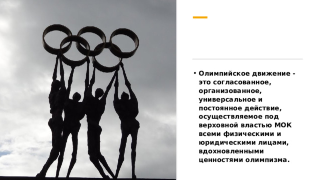 Олимпийское движение - это согласованное, организованное, универсальное и постоянное действие, осуществляемое под верховной властью МОК всеми физическими и юридическими лицами, вдохновленными ценностями олимпизма. 